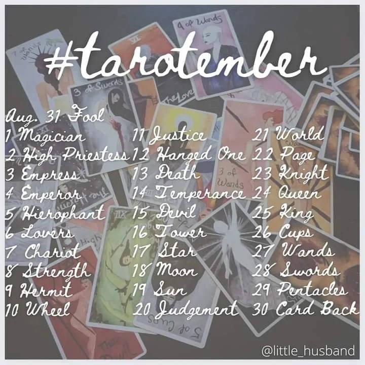 #tarotember
Aug. 31 Fool
1 Magician
2 High Priestess
3 Empress
4 Emperor
5 Hierophant
6 Lovers
7 Chariot
8 Strength
9 Hermit
10 Wheel
11 Justice
12 Hanged One
13 Death
14 Temperance
15 Devil
16 Tower
17 Star
18 Moon
19 SUn
20 Judgment
21 World
22 Page 
23 Knight
24 Queen
25 King
26 Cups
27 Wands
28 Swords
29 Pentacls
30 Card Back