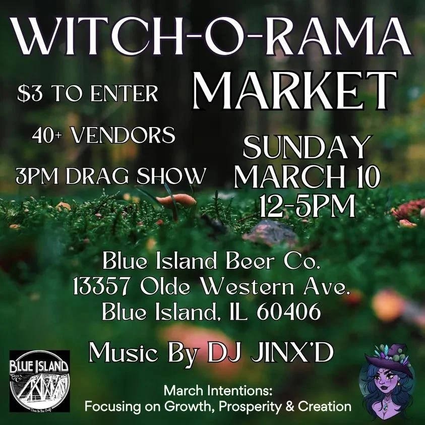 Witch-o-Rama Market
$3 to enter
40+ vendors
3pm drag show
Sunday, March 10, 12-5 PM
Blue Island Beer Co.
13357 Olde Western Ave.
Blue Island, IL 60406
Music by DJ JINX'D
March Intentions: Focusing on Growth, Prosperity, & Creation