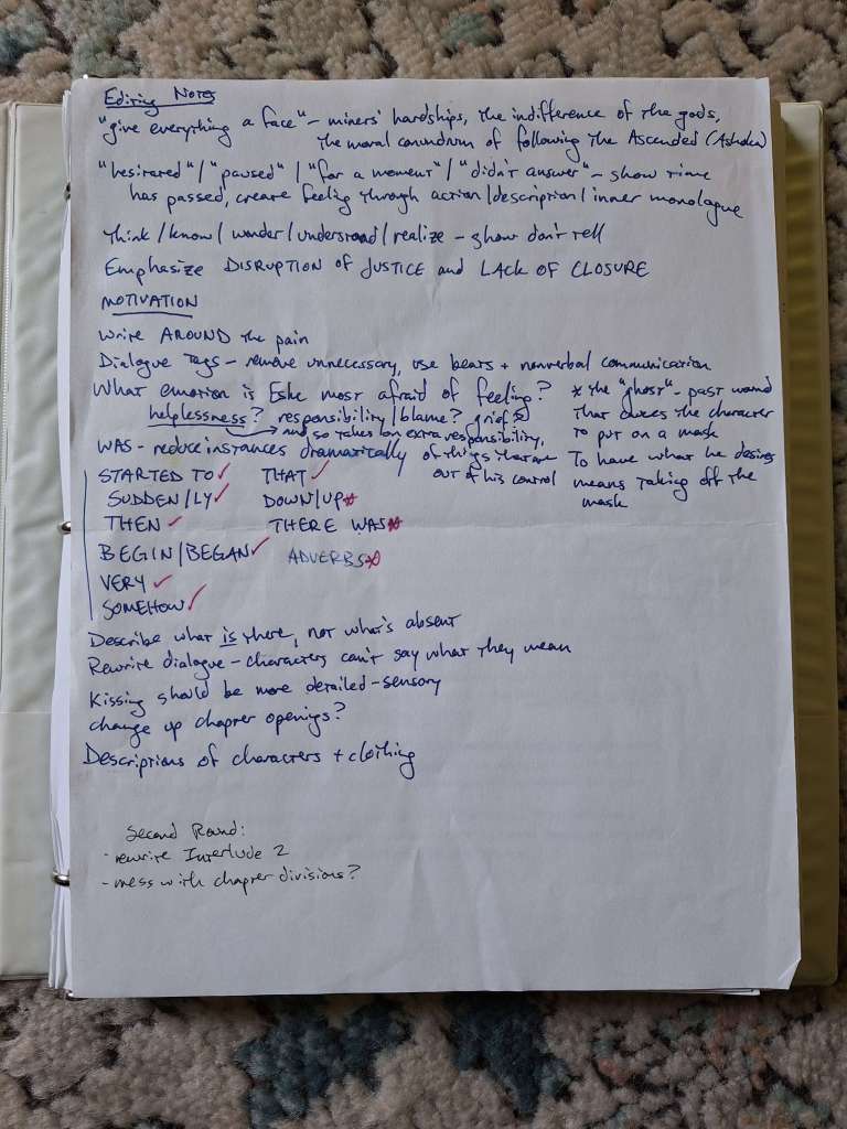 Editing Notes. "give everything a face"--miners' hardships, the indifference of the gods, the moral conundrum of following the Ascended (Ashoka)
"hesitated"/"paused"/"for a moment"/"didn't answer"--show time
think/know/wonder/understood/realize--show don't tell
emphasize DISRUPTION OF JUSTICE and LACK OF CLOSURE
MOTIVATION
write AROUND the pain
Dialogue tags--remove unnecessary, use beats & nonverbal communication
What emotion is Eske most afraid of feeling? helplessness? (and so takes on extra responsibility, of things that are out of his control) responsibility/blame? grief?
*the "ghost"--past wound that causes the character to put on a mask, to have what he desires means taking off the mask
WAS - reduce instances dramatically
STARTED TO, SUDDEN/LY, THEN, BEGIN/BEGAN, VERY, SOMEHOW, THAT, DOWN/UP, THERE WAS, ADVERBS
Describe what is there, not what's absent
Rewrite dialogue - characters can't say what they mean
Kissing should be more detailed--sensory
Descriptions of characters and clothing
Second round: rewrite Interlude 2, mess with chapter divisions?