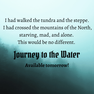 Text in front of a foggy hillside with trees. I had walked the tundra and the steppe. I had crossed the mountains of the North, starving, mad, and alone. This would be no different. Journey to the Water: available tomorrow!
