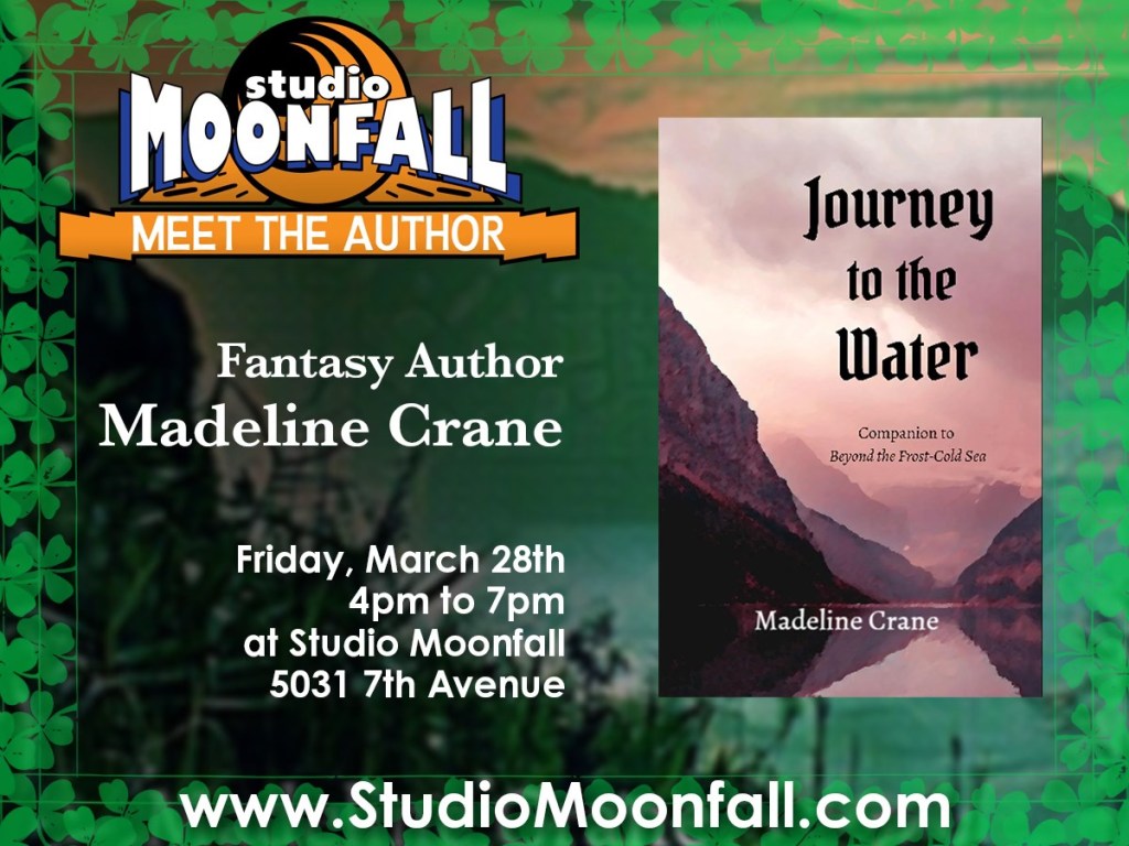 Studio Moonfall Meet the Author: fantasy author Madeline Crane

Friday, March 28th, 4pm to 7pm at Studio Moonfall, 5031 7th Avenue

www.studiomoonfall.com

Includes the cover of Journey to the Water: Companion to Beyond the Frost-Cold Sea