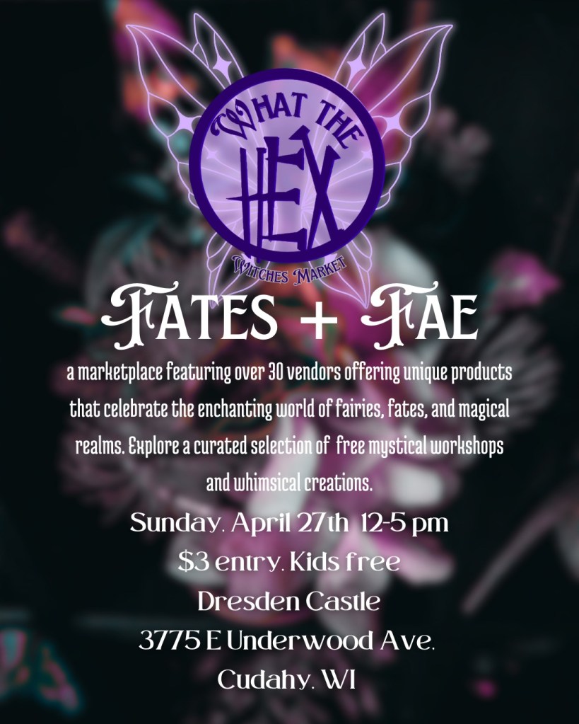 What the Hex Witches Market
Fates + Fae
a marketplace featurin gover 30 vendors offering unique products that celebrate the enchanting worl dof fairies, fates, and magical realms. Explore a curated selection of free mystical workshops and whimsical creations. 

Sunday, April 27th 12-5pm
$3 entry, Kids free
Dresden Castle
3775 E Underwood Ave
Cudahy, WI