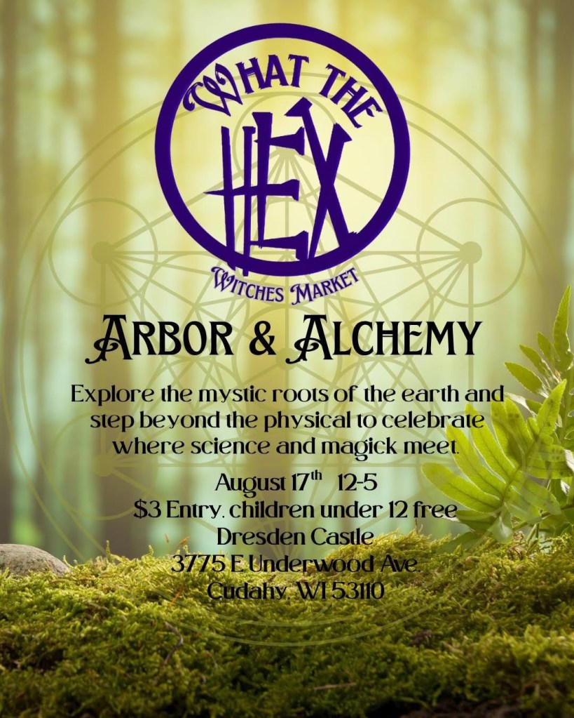 Three images side by side. 

First image: Dark text on a background of a forest and a stretch of moss-covered ground. An alchemical diagram is superimposed over it. Text reads: What the Hex Witches Market, Arbor & Alchemy. Explore the mystic roots of teh earth and step beyond the physical to celebrate where science and magick meet. August 17th 12-5, $3 Entry, Children under 12 free. Dresden Castle, 3775 E Underwood Ave, Cudahy, WI 53110.

Second image: Same background. An image of scattered handpainted tarot cards and another of the cover of Journey to the Water. Text reads: What the Hex Witches Market, Arbor & Alchemy, August 17th 12-5, Dresden Castle, Cudahy, WI. Figuratively Speaking Tarot & Space Whales Press.

Third image: Background is a bare forest at night, with black trees against a dark blue sky. Text reads: What the Hex: Arbor & Alchemy Free Offerings. 1:00pm Evening with the Devil. Learn about the often misunderstood tutelary spirit and why embracing him will only expand your craft. Led by rustbelt_witch. 2:00pm Guided Meditation. Connect to Arbor & Alchemy with this transformative ritual of word, sound, and breath. Led by Tres Ojos. 3:00pm Finding Runes in Nature. Learn about this ancient divination practice and how to identify them in nature. Led by Bee Batty. Sunday August 17th at Dresden Castle