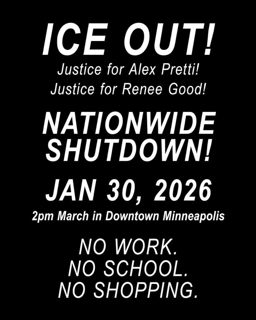 ICE OUT!
Justice for Alex Pretti!
Justice for Renee Good!
NATIONWIDE SHUTDOWN!
JAN 30, 2026
2pm March in Downtown Minneapolis 

NO WORK.
NO SCHOOL.
NO SHOPPING. 