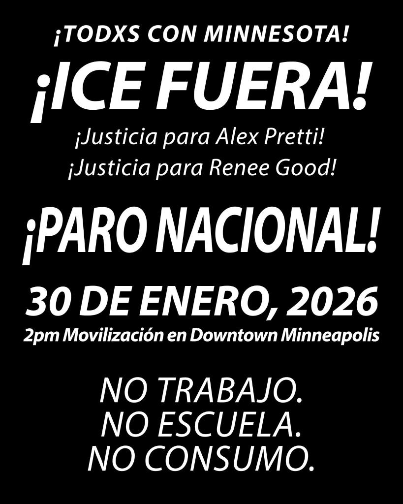 ¡Todxs con Minnesota!
¡ICE Fuera!
¡Justicia para Alex Pretti!
¡Justicia para Renee Good!
¡PARO NACIONAL!
30 de Enero, 2026
2pm Movilización en Downtown Minneapolis
No trabajo. 
No escuela. 
No consumo.